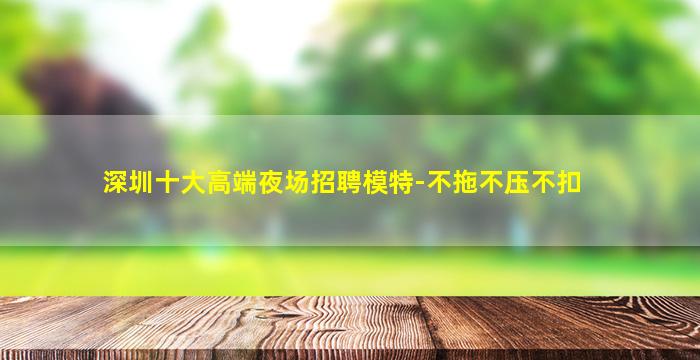 深圳十大高端夜场招聘模特-不拖不压不扣